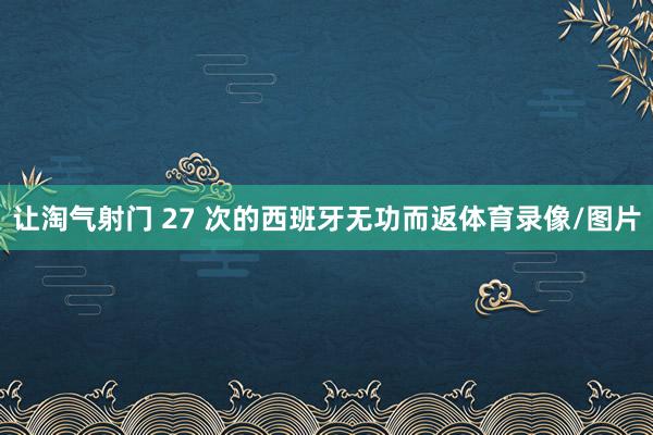 让淘气射门 27 次的西班牙无功而返体育录像/图片