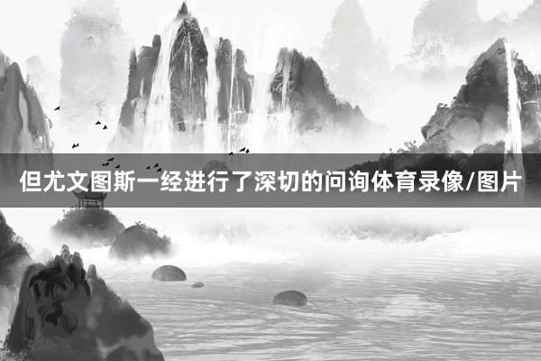 但尤文图斯一经进行了深切的问询体育录像/图片