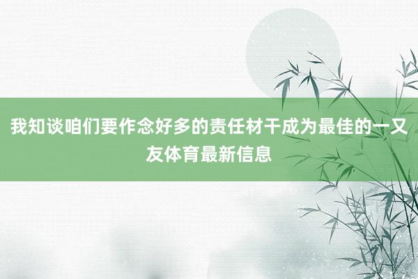 我知谈咱们要作念好多的责任材干成为最佳的一又友体育最新信息