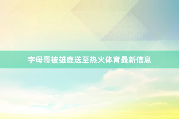 字母哥被雄鹿送至热火体育最新信息